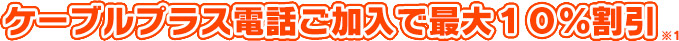 ケーブルプラス電話ご加入で最大１０％割引